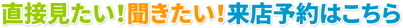 直接見たい!聞きたい!来店予約はこちら